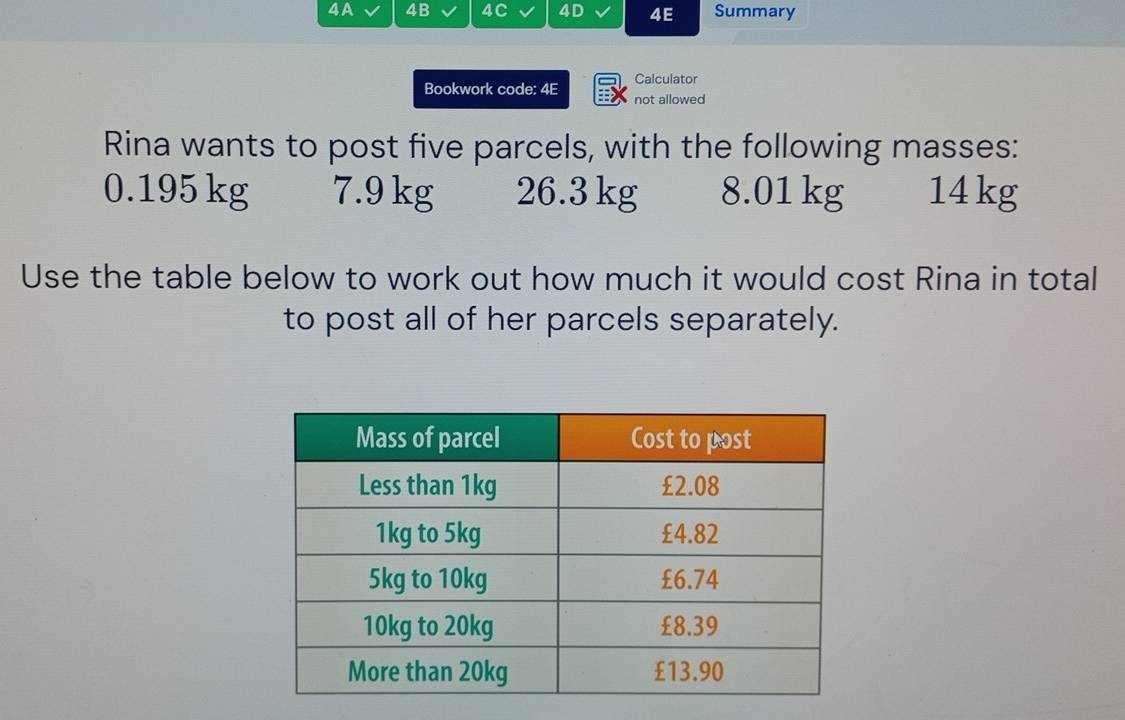 4A 4B 4C 4D 4E Summary 
Calculator 
Bookwork code: 4E not allowed 
Rina wants to post five parcels, with the following masses:
0.195 kg 7.9 kg 26.3 kg 8.01 kg 14 kg
Use the table below to work out how much it would cost Rina in total 
to post all of her parcels separately.