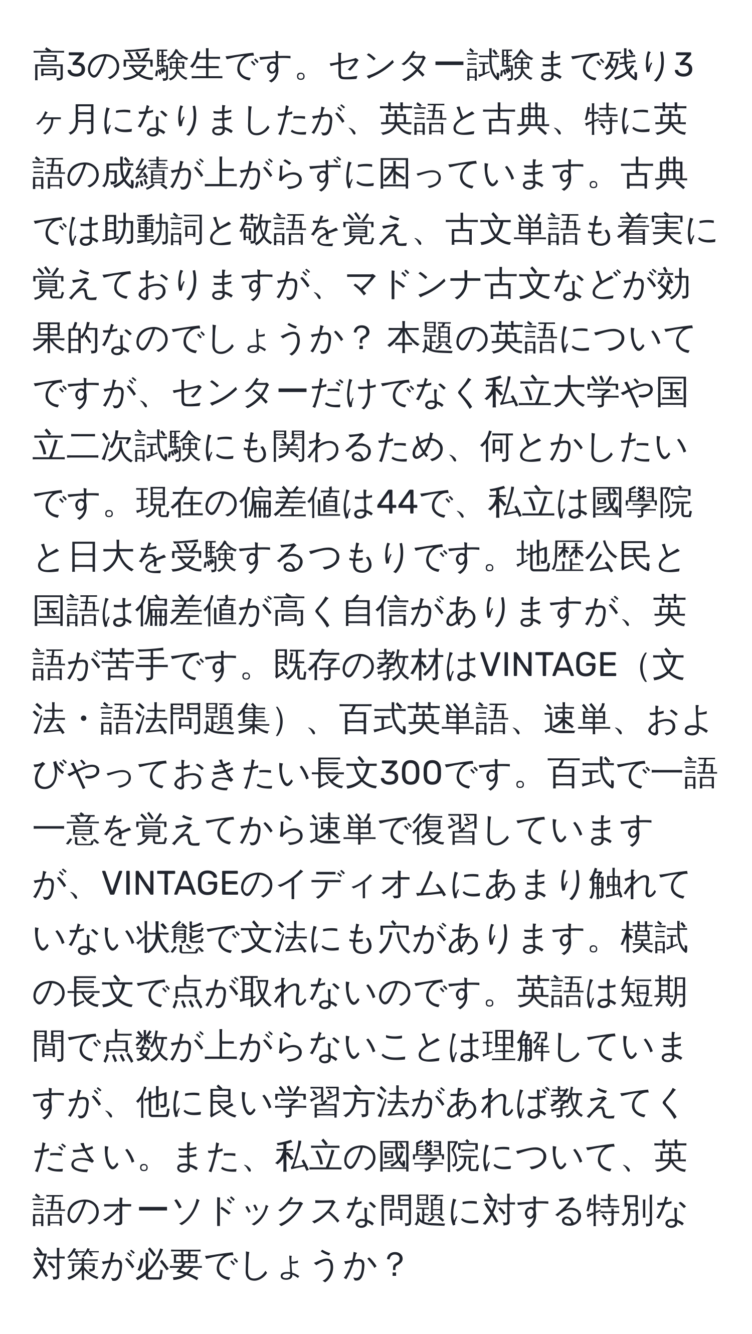 高3の受験生です。センター試験まで残り3ヶ月になりましたが、英語と古典、特に英語の成績が上がらずに困っています。古典では助動詞と敬語を覚え、古文単語も着実に覚えておりますが、マドンナ古文などが効果的なのでしょうか？ 本題の英語についてですが、センターだけでなく私立大学や国立二次試験にも関わるため、何とかしたいです。現在の偏差値は44で、私立は國學院と日大を受験するつもりです。地歴公民と国語は偏差値が高く自信がありますが、英語が苦手です。既存の教材はVINTAGE文法・語法問題集、百式英単語、速単、およびやっておきたい長文300です。百式で一語一意を覚えてから速単で復習していますが、VINTAGEのイディオムにあまり触れていない状態で文法にも穴があります。模試の長文で点が取れないのです。英語は短期間で点数が上がらないことは理解していますが、他に良い学習方法があれば教えてください。また、私立の國學院について、英語のオーソドックスな問題に対する特別な対策が必要でしょうか？