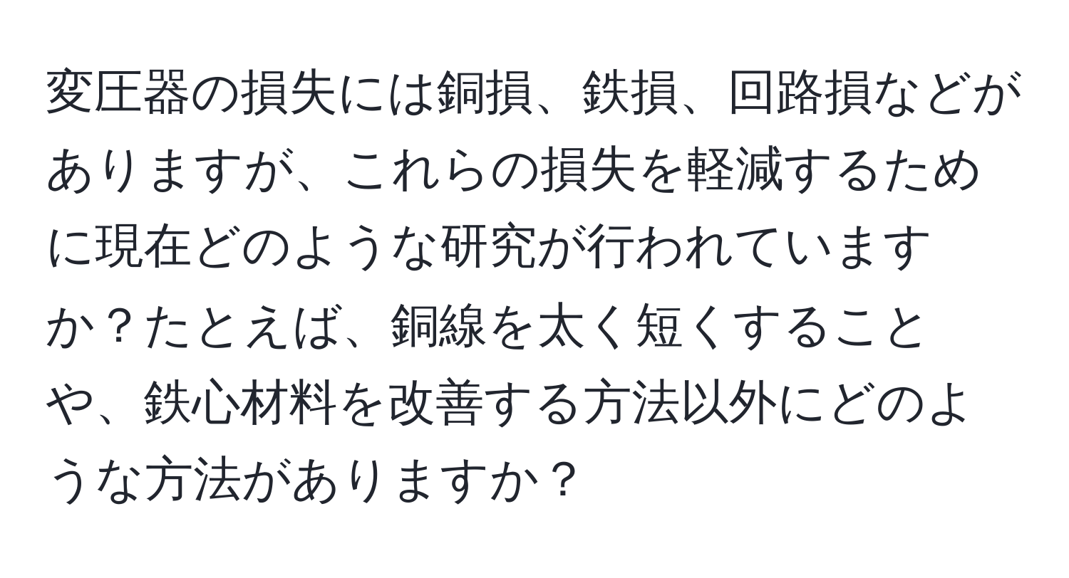 変圧器の損失には銅損、鉄損、回路損などがありますが、これらの損失を軽減するために現在どのような研究が行われていますか？たとえば、銅線を太く短くすることや、鉄心材料を改善する方法以外にどのような方法がありますか？