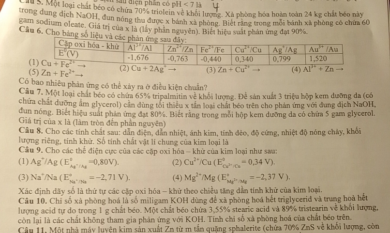 Un sau diện phan có pH<7</tex> là
Cận ờ: Một loại chất béo có chứa 70% triolein về khối lượng. Xà phòng hóa hoàn toàn 24 kg chất béo này
trong dung dịch NaOH, đun nóng thu được x bánh xà phòng. Biết rằng trong mỗi bánh xà phòng có chứa 60
gam sodium oleate. Giá trị của x là (lấy phần nguyên). Biết hiệu suất phản ứng đạt 90%.
Câu 6. Cho bảng số liệu và cá
(2) Cu+2Ag^+ (3) Zn+Cu^(2+)to (4) Al^(3+)+Zn
(5) Zn+Fe^(2+)
Có bao nhiêu phản ứng có thể xảy ra ở điều kiện chuẩn?
Câu 7. Một loại chất béo có chứa 65% tripalmitin về khối lượng. Đề sản xuất 3 triệu hộp kem dưỡng da (có
chứa chất dưỡng âm glycerol) cần dùng tối thiêu x tân loại chất béo trên cho phản ứng với dung dịch NaOH,
dun nóng. Biết hiệu suất phản ứng đạt 80%. Biết răng trong mỗi hộp kem dưỡng da có chứa 5 gam glycerol.
Giá trị của x là (làm tròn đến phần nguyên)
Câu 8. Cho các tính chất sau: dẫn điện, dẫn nhiệt, ánh kim, tính dẻo, độ cứng, nhiệt độ nóng chảy, khối
lượng riêng, tính khử. Số tính chất vật lí chung của kim loại là
Câu 9. Cho các thế điện cực của các cặp oxi hóa - khử của kim loại như sau:
(1) Ag^+/Ag(E_Ag^+/Ag^circ =0,80V). (2) Cu^(2+)/Cu(E_Cu^(2+)/Cu^circ =0,34V).
(3) Na^+/Na(E_Na^+/Na^circ =-2,71V). (4) Mg^(2+)/Mg(E_Mg^(2+)/Mg^circ =-2,37V).
Xác định dãy số là thứ tự các cặp oxi hóa - khử theo chiều tăng dần tính khử của kim loại.
Câu 10. Chỉ số xà phòng hoá là số miligam KOH dùng đề xà phòng hoá hết triglycerid và trung hoà hết
lượng acid tự do trong 1 g chất béo. Một chất béo chứa 3,55% stearic acid và 89% tristearin về khổi lượng,
còn lại là các chất không tham gia phản ứng với KOH. Tính chỉ số xà phòng hoá của chất béo trên.
Câu 11. Một nhà máy luyện kim sản xuất Zn từ m tấn quặng sphalerite (chứa 70% ZnS về khối lượng, còn