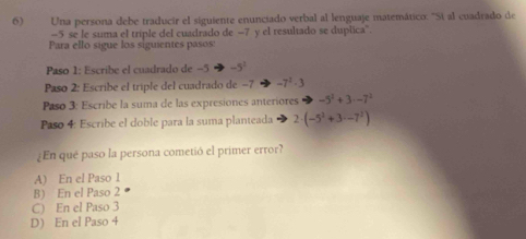 Una persona debe traducir el siguiente enunciado verbal al lenguaje matemático: ''Sí al cuadrado de
-5 se le suma el triple del cuadrado de −7 y el resultado se duplica'
Para ello sigue los siguientes pasos
Paso 1: Escribe el cuadrado de −5 -5^1
Paso 2: Escribe el triple del cuadrado de −7 -7^2-3
Paso 3: Escribe la suma de las expresiones anteriores -5^2+3· -7^2
Paso 4: Escribe el doble para la suma planteada 2· (-5^2+3· -7^2)
¿En qué paso la persona cometió el primer error?
A) En el Paso 1
B) En el Paso 2
C) En el Paso 3
D) En el Paso 4