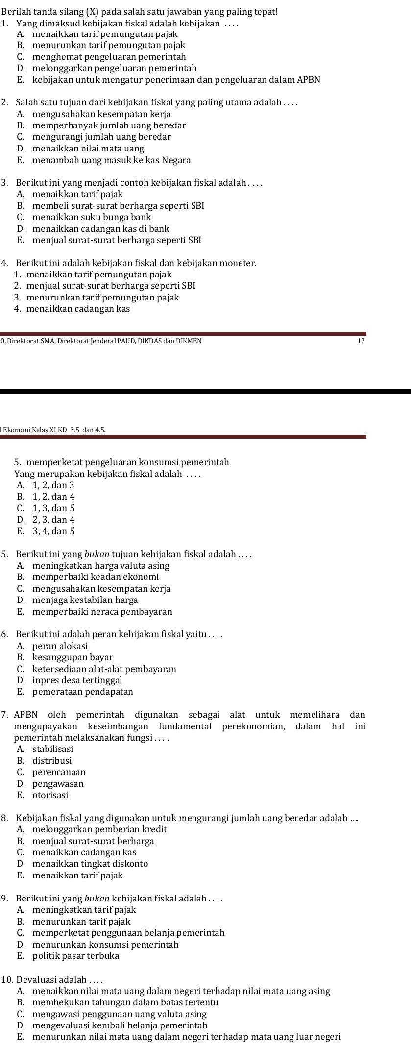 Berilah tanda silang (X) pada salah satu jawaban yang paling tepat!
1. Yang dimaksud kebijakan fiskal adalah kebijakan . . . .
A. menaikkan tarif pemungutan pajak
B. menurunkan tarif pemungutan pajak
C. menghemat pengeluaran pemerintah
D. melonggarkan pengeluaran pemerintah
E. kebijakan untuk mengatur penerimaan dan pengeluaran dalam APBN
2. Salah satu tujuan dari kebijakan fiskal yang paling utama adalah . . . .
A. mengusahakan kesempatan kerja
B. memperbanyak jumlah uang beredar
C. mengurangi jumlah uang beredar
D. menaikkan nilai mata uang
E. menambah uang masuk ke kas Negara
3. Berikut ini yang menjadi contoh kebijakan fiskal adalah. .. .
A. menaikkan tarif pajak
B. membeli surat-surat berharga seperti SBI
C. menaikkan suku bunga bank
D. menaikkan cadangan kas di bank
E. menjual surat-surat berharga seperti SBI
4. Berikut ini adalah kebijakan fiskal dan kebijakan moneter.
1. menaikkan tarif pemungutan pajak
2. menjual surat-surat berharga seperti SBI
3. menurunkan tarif pemungutan pajak
4. menaikkan cadangan kas
17
5. memperketat pengeluaran konsumsi pemerintah
Yang merupakan kebijakan fiskal adalah . . . .
A. 1, 2, dan 3
B. 1, 2, dan 4
C. 1, 3, dan 5
D. 2, 3, dan 4
E. 3, 4, dan 5
5. Berikut ini yang bukan tujuan kebijakan fiskal adalah . . . .
A. meningkatkan harga valuta asing
B. memperbaiki keadan ekonomi
C. mengusahakan kesempatan kerja
D. menjaga kestabilan harga
E. memperbaiki neraca pembayaran
6. Berikut ini adalah peran kebijakan fiskal yaitu . . . .
A. peran alokasi
B. kesanggupan bayar
C. ketersediaan alat-alat pembayaran
D. inpres desa tertinggal
E. pemerataan pendapatan
7. APBN oleh pemerintah digunakan sebagai alat untuk memelihara dan
mengupayakan keseimbangan fundamental perekonomian, dalam hal ini
pemerintah melaksanakan fungsi . . . .
A. stabilisasi
B. distribusi
C. perencanaan
D. pengawasan
8. Kebijakan fiskal yang digunakan untuk mengurangi jumlah uang beredar adalah ....
A. melonggarkan pemberian kredit
B. menjual surat-surat berharga
C. menaikkan cadangan kas
D. menaikkan tingkat diskonto
E. menaikkan tarif pajak
9. Berikut ini yang bukan kebijakan fiskal adalah . . . .
B. menurunkan tarif pajak
C. memperketat penggunaan belanja pemerintah
D. menurunkan konsumsi pemerintah
E. politik pasar terbuka
10. Devaluasi adalah .. . .
A. menaikkan nilai mata uang dalam negeri terhadap nilai mata uang asing
B. membekukan tabungan dalam batas tertentu
C. mengawasi penggunaan uang valuta asing
D. mengevaluasi kembali belanja pemerintah
E. menurunkan nilai mata uang dalam negeri terhadap mata uang luar negeri