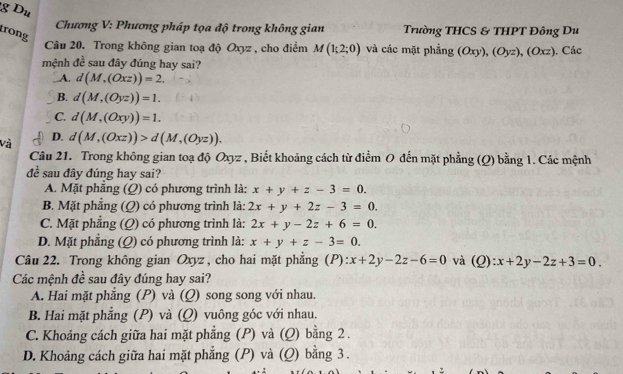 Du
Chương V: Phương pháp tọa độ trong không gian Trường THCS & THPT Đông Du
rong
Câu 20. Trong không gian toạ độ Oxyz , cho điểm M(1;2;0) và các mặt phẳng (Oxy), (Oyz), (Oxz). Các
mệnh đề sau đây đúng hay sai?
A. d(M,(Oxz))=2.
B. d(M,(Oyz))=1.
C. d(M,(Oxy))=1.
D.
Và d(M,(Oxz))>d(M,(Oyz)). 
Câu 21. Trong không gian toạ độ Oxyz , Biết khoảng cách từ điểm O đến mặt phẳng (Q) bằng 1. Các mệnh
đề sau đây đúng hay sai?
A. Mặt phẳng (Q) có phương trình là: x+y+z-3=0.
B. Mặt phẳng (Q) có phương trình là: 2x+y+2z-3=0.
C. Mặt phẳng (Q) có phương trình là: 2x+y-2z+6=0.
D. Mặt phẳng (Q) có phương trình là: x+y+z-3=0. 
Câu 22. Trong không gian Oxyz , cho hai mặt phẳng (P): x+2y-2z-6=0 và (Q): x+2y-2z+3=0. 
Các mệnh đề sau đây đúng hay sai?
A. Hai mặt phăng (P) và (Q) song song với nhau.
B. Hai mặt phẳng (P) và (Q) vuông góc với nhau.
C. Khoảng cách giữa hai mặt phẳng (P) và (Q) bằng 2.
D. Khoảng cách giữa hai mặt phẳng (P) và (Q) bằng 3.