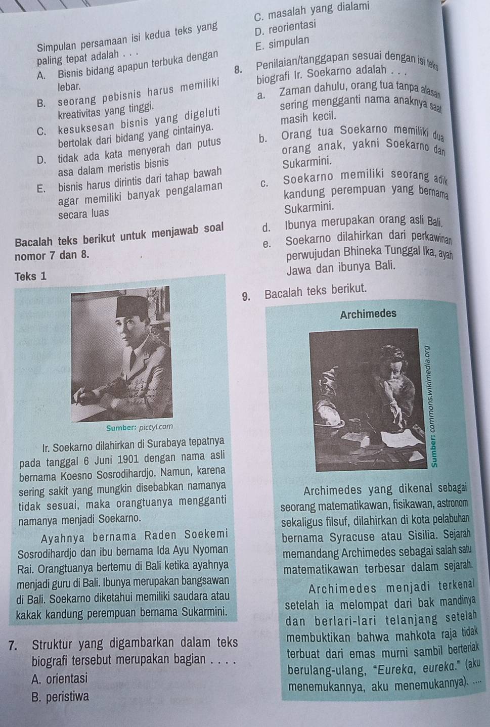 C. masalah yang dialami
Simpulan persamaan isi kedua teks yang D. reorientasi
paling tepat adalah . . .
A. Bisnis bidang apapun terbuka dengan E. simpulan
8. Penilaian/tanggapan sesuai dengan isi teks
B. seorang pebisnis harus memiliki biografi Ir. Soekarno adalah . . ·
lebar. a. Zaman dahulu, orang tua tanpa alasan
kreativitas yang tinggi.
sering mengganti nama anaknya saat
C. kesuksesan bisnis yang digeluti
bertolak dari bidang yang cintainya. masih kecil.
D. tidak ada kata menyerah dan putus b. Orang tua Soekarno memiliki dua
orang anak, yakni Soekarno dan
asa dalam meristis bisnis
Sukarmini.
E. bisnis harus dirintis dari tahap bawah
agar memiliki banyak pengalaman c. Soekarno memiliki seorang adik
kandung perempuan yang bernama
secara luas
Sukarmini.
Bacalah teks berikut untuk menjawab soal d. Ibunya merupakan orang asli Bali.
e. Soekarno dilahirkan dari perkawinan
nomor 7 dan 8. perwujudan Bhineka Tunggal Ika, ayah
Teks 1
Jawa dan ibunya Bali.
9. Bacalah teks berikut.
Archimedes
Sumber: pictyl.com
Ir. Soekarno dilahirkan di Surabaya tepatnya
pada tanggal 6 Juni 1901 dengan nama asli
bernama Koesno Sosrodihardjo. Namun, karena
sering sakit yang mungkin disebabkan namanya
Archimedes yang dikenal sebagai
tidak sesuai, maka orangtuanya mengganti
seorang matematikawan, fisikawan, astronom
namanya menjadi Soekarno.
sekaligus filsuf, dilahirkan di kota pelabuhan
Ayahnya bernama Raden Soekemi
bernama Syracuse atau Sisilia. Sejarah
Sosrodihardjo dan ibu bernama Ida Ayu Nyoman
memandang Archimedes sebagai salah satu
Rai. Orangtuanya bertemu di Bali ketika ayahnya
matematikawan terbesar dalam sejarah.
menjadi guru di Bali. Ibunya merupakan bangsawan
di Bali. Soekarno diketahui memiliki saudara atau Archimedes menjadi terkenal
kakak kandung perempuan bernama Sukarmini. setelah ia melompat dari bak mandinya 
dan berlari-lari telanjang setelah 
7. Struktur yang digambarkan dalam teks membuktikan bahwa mahkota raja tidak 
biografi tersebut merupakan bagian . . . . terbuat dari emas murni sambil berteriak
A. orientasi berulang-ulang, “Eureka, eureka.” (aku
B. peristiwa menemukannya, aku menemukannya). ....