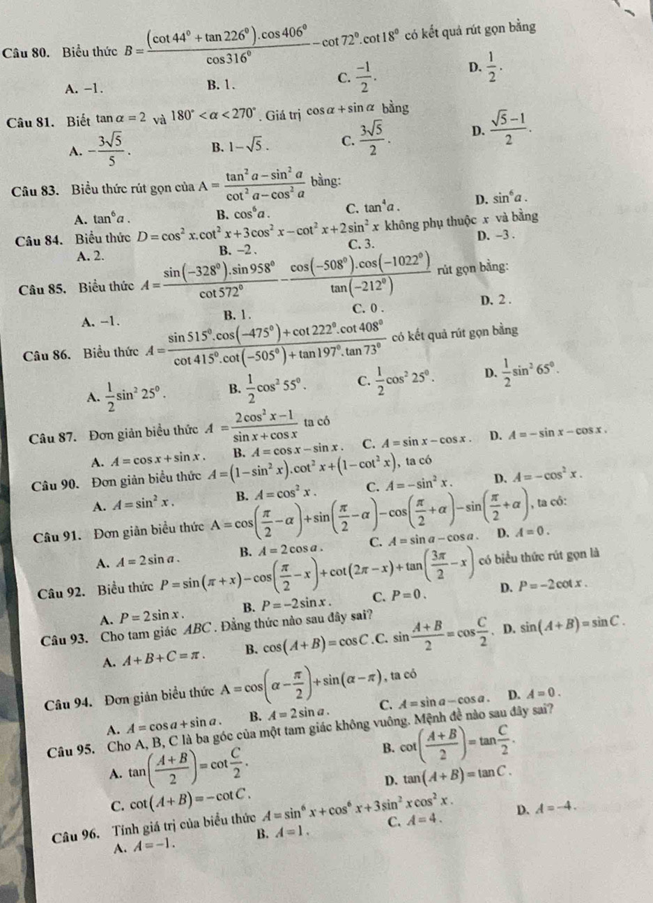 Biểu thức B= ((cot 44°+tan 226°).cos 406°)/cos 316° -cot 72°.cot 18° có kết quả rút gọn bằng
A. -1. B. 1.
C.  (-1)/2 .
D.  1/2 .
Câu 81. Biết tan alpha =2 và 180° <270°. Giá trị cos alpha +sin alpha ba ng
A. - 3sqrt(5)/5 .
B. 1-sqrt(5). C.  3sqrt(5)/2 .
D.  (sqrt(5)-1)/2 .
Câu 83. Biểu thức rút gọn cử ciaA= (tan^2a-sin^2a)/cot^2a-cos^2a  bầng:
A. tan^6a. B. cos^6a.
C. tan^4a. D. sin^6a.
không phụ thuộc x và bằng
Câu 84. Biểu thức D=cos^2x.cot^2x+3cos^2x-cot^2x+2sin^2x C. 3.
D. -3 .
A. 2.
B. -2 .
rút gọn bằng:
Câu 85, Biểu thức A= (sin (-328°).sin 958°)/cot 572° - (cos (-508°).cos (-1022°))/tan (-212°)  C. 0 .
D. 2 .
A. -1. B. 1 .
Câu 86. Biểu thức A= (sin 515°.cos (-475°)+cot 222°.cot 408°)/cot 415°.cot (-505°)+tan 197°.tan 73°  có kết quả rút gọn bằng
A.  1/2 sin^225°. B.  1/2 cos^255°. C.  1/2 cos^225°. D.  1/2 sin^265°.
ta có
Câu 87. Đơn giản biểu thức A= (2cos^2x-1)/sin x+cos x  t
A. A=cos x+sin x. , ta có
Câu 90. Đơn giản biểu thức A=(1-sin^2x).cot^2x+(1-cot^2x) B. A=cos x-sin x C. A=sin x-cos x. D. A=-sin x-cos x.
A. A=sin^2x. B. A=cos^2x. C. A=-sin^2x. D. A=-cos^2x.
Câu 91. Đơn giản biểu thức A=cos ( π /2 -alpha )+sin ( π /2 -alpha )-cos ( π /2 +alpha )-sin ( π /2 +alpha ) , ta có:
A. A=2sin a. B. A=2cos a C. A=sin a-cos a D. A=0.
Câu 92. Biểu thức P=sin (π +x)-cos ( π /2 -x)+cot (2π -x)+tan ( 3π /2 -x) có biểu thức rút gọn là
A. P=2sin x. B. P=-2sin x. C. P=0. D. P=-2cot x.
Câu 93. Cho tam giác ABC . Đẳng thức nào sau đây sai?
A. A+B+C=π . B. cos (A+B)=cos C. C. sin  (A+B)/2 =cos  C/2  、D. sin (A+B)=sin C.
Câu 94. Đơn giản biểu thức A=cos (alpha - π /2 )+sin (alpha -π ) , ta có
A. A=cos a+sin a. B. A=2sin a. C. A=sin a-cos a.
D. A=0.
Câu 95. Cho A, B, C là ba góc của một tam giác không vuông. Mệnh đề nào sau đây sai?
A. tan ( (A+B)/2 )=cot  C/2 .
B. cot ( (A+B)/2 )=tan  C/2 .
D. tan (A+B)=tan C.
C. cot (A+B)=-cot C.
Câu 96. Tính giá trị của biểu thức A=sin^6x+cos^6x+3sin^2xcos^2x. C. A=4. D. A=-4.
A. A=-1. B. A=1.