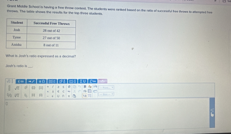 Grant Middle School is having a free throw contest. The students were ranked based on the ratio of successful free throws to attempted free 
throws. The table shows the results for the top three students. 
What is Josh's ratio expressed as a decimal? 
Josh's ratio is_
sqrt(□ ) ∈∞ to x° ace ] d a (0)6 ΣU Llim 
 □ /□   sqrt(0) 0° (□ endpmatrix [0] 1 2 B = Font 
χ + E C ∞ 1b 
% sqrt[□](□ ) □ _□  |0| (0) ÷ U n 16 |