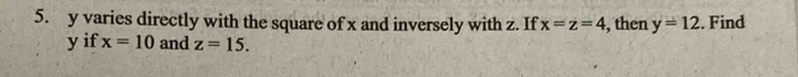 y varies directly with the square of x and inversely with z. If x=z=4 , then y=12. Find
y if x=10 and z=15.