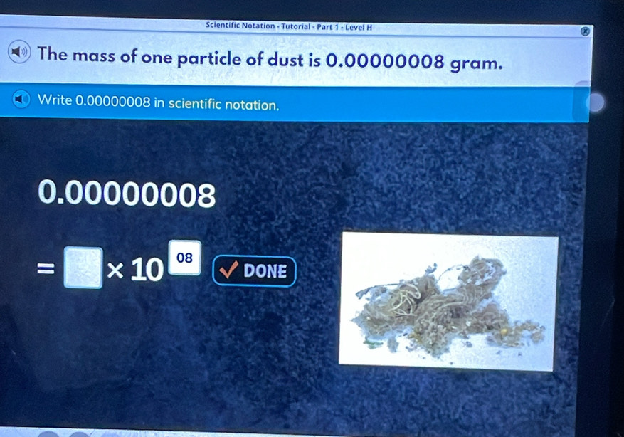 Scientific Notation - Tutorial - Part 1 - Level H 
The mass of one particle of dust is 0.00000008 gram. 
Write 0.00000008 in scientific notation.
0.00000008
=□ * 10^(_ 08) DONE