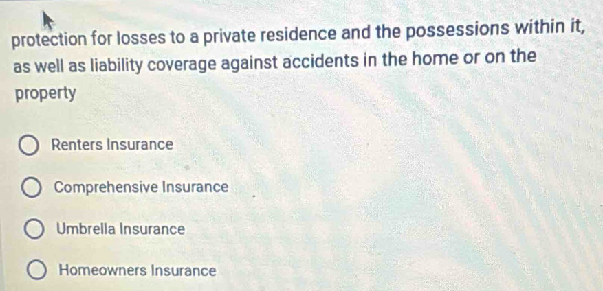 protection for losses to a private residence and the possessions within it,
as well as liability coverage against accidents in the home or on the
property
Renters Insurance
Comprehensive Insurance
Umbrella Insurance
Homeowners Insurance