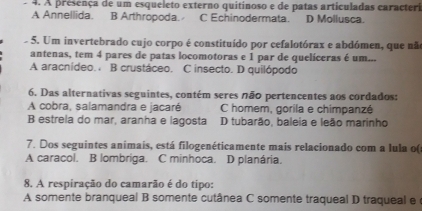 A presença de um esqueleto externo quitinoso e de patas articuladas caracteri
A Annellida. B Arthropoda. C Echinodermata. D Mollusca.
5. Um invertebrado cujo corpo é constituído por cefalotórax e abdómen, que nã
antenas, tem 4 pares de patas locomotoras e 1 par de quelíceras é um...
A aracnídeo. B crustáceo. C insecto. D quilópodo
6. Das alternativas seguintes, contém seres não pertencentes aos cordados:
A cobra, salamandra e jacaré C homem, gorila e chimpanzé
B estrela do mar, aranha e lagosta D tubarão, baleia e leão marinho
7. Dos seguintes animais, está filogenéticamente mais relacionado com a lula o(
A caracol. B lombriga. C minhoca. D planária.
8. A respiração do camarão é do tipo:
A somente branqueal B somente cutânea C somente traqueal D traqueal e