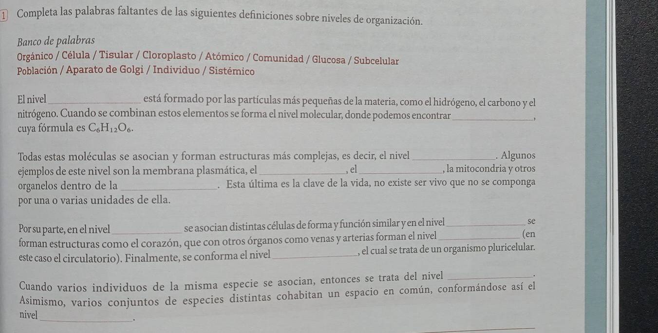 ① Completa las palabras faltantes de las siguientes definiciones sobre niveles de organización.
Banco de palabras
Orgánico / Célula / Tisular / Cloroplasto / Atómico / Comunidad / Glucosa / Subcelular
Población / Aparato de Golgi / Individuo / Sistémico
El nivel_ está formado por las partículas más pequeñas de la materia, como el hidrógeno, el carbono y el
nitrógeno. Cuando se combinan estos elementos se forma el nivel molecular, donde podemos encontrar_
,
cuya fórmula es C_6H_12O_6. 
Todas estas moléculas se asocian y forman estructuras más complejas, es decir, el nivel _. Algunos
ejemplos de este nivel son la membrana plasmática, el _,el_ , la mitocondria y otros
organelos dentro de la _. Esta última es la clave de la vida, no existe ser vivo que no se componga
por una o varias unidades de ella.
Por su parte, en el nivel _se asocian distintas células de forma y función similar y en el nivel_ se
forman estructuras como el corazón, que con otros órganos como venas y arterias forman el nivel_
(en
este caso el circulatorio). Finalmente, se conforma el nivel_ , el cual se trata de un organismo pluricelular.
Cuando varios individuos de la misma especie se asocian, entonces se trata del nivel _.
Asimismo, varios conjuntos de especies distintas cohabitan un espacio en común, conformándose así el
nivel
_.
_