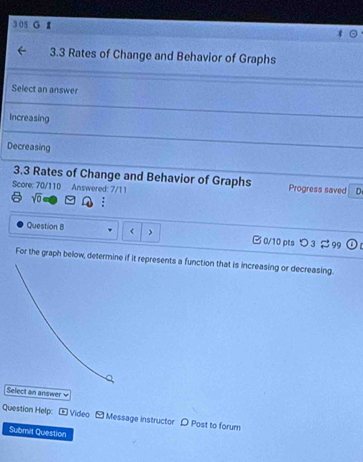 3.3 Rates of Change and Behavior of Graphs
Select an answer
Increasing
Decreasing
3.3 Rates of Change and Behavior of Graphs Progress saved D
Score: 70/110 Answered: 7/11
sqrt(0)
Question 8 < 0/10 pts つ 3 99 D 
For the graph below, determine it represents a function that is increasing or decreasing.
Select an answer
Question Help: - Video Message instructor D Post to forum
Submit Question