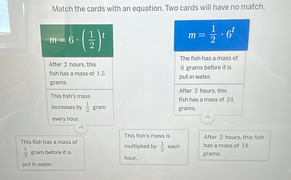 Match the cards with an equation. Two cards will have no match.
m=6· ( 1/2 )^t
After 2 hours, this
fish has a mass of 1.5
grams.
This fish's mass
increases by  1/2 gram
every hour.
This fish's mass is After 2 hours, this fish
This fish has a mass of multiplied by  1/2  each has a mass of 18
 1/2  gram before it is grams.
hour.
put in water.