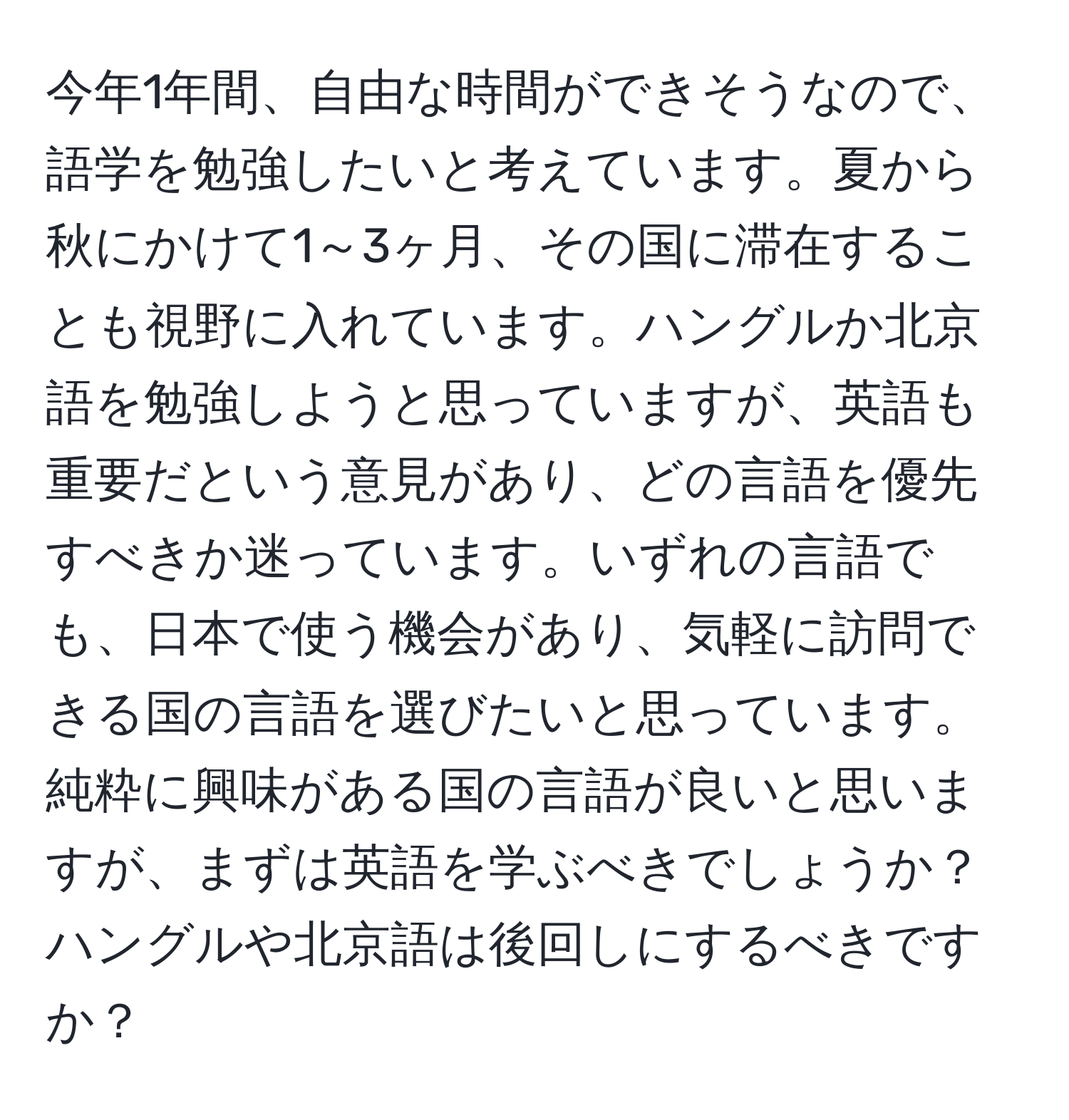 今年1年間、自由な時間ができそうなので、語学を勉強したいと考えています。夏から秋にかけて1～3ヶ月、その国に滞在することも視野に入れています。ハングルか北京語を勉強しようと思っていますが、英語も重要だという意見があり、どの言語を優先すべきか迷っています。いずれの言語でも、日本で使う機会があり、気軽に訪問できる国の言語を選びたいと思っています。純粋に興味がある国の言語が良いと思いますが、まずは英語を学ぶべきでしょうか？ハングルや北京語は後回しにするべきですか？