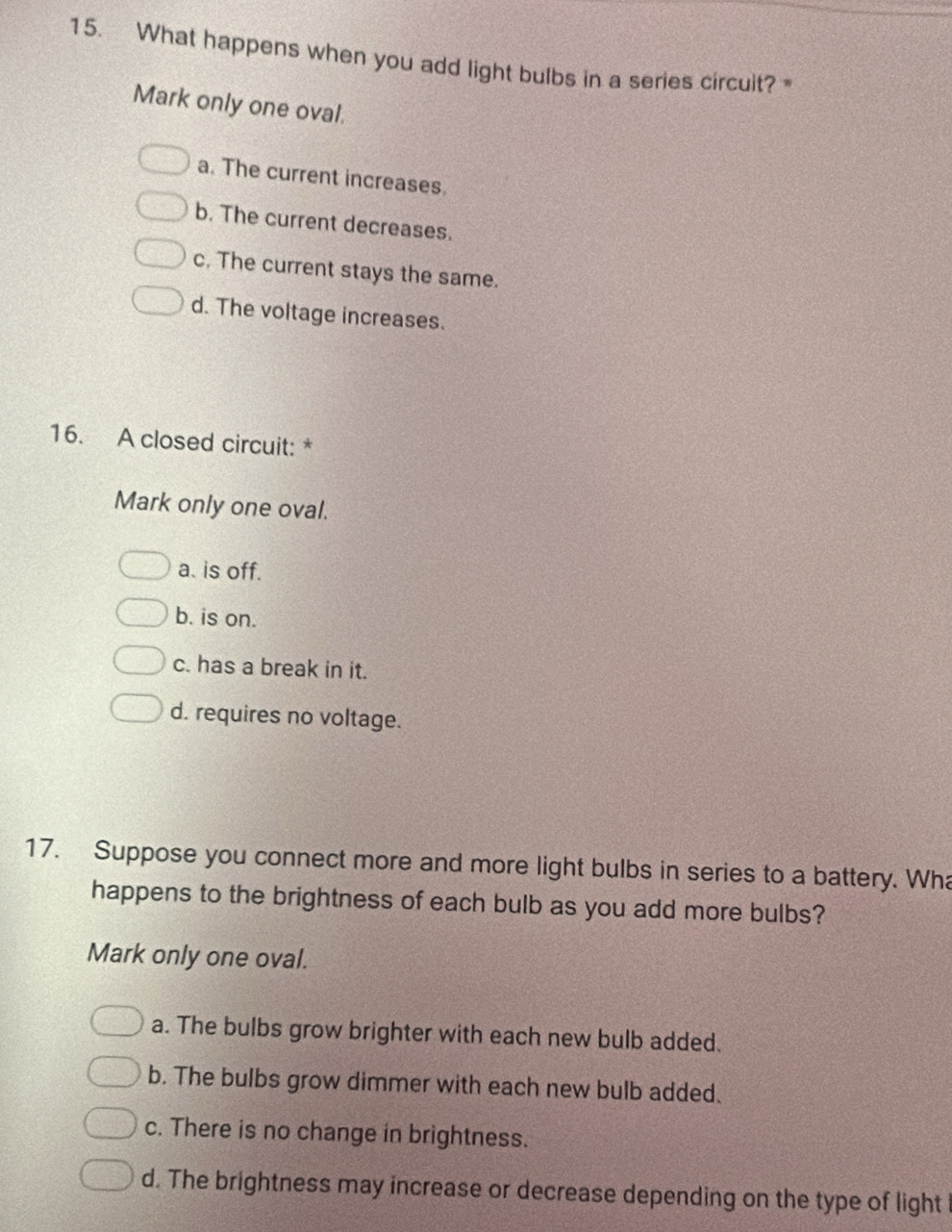 What happens when you add light bulbs in a series circuit?
Mark only one oval.
a. The current increases.
b. The current decreases.
c. The current stays the same.
d. The voltage increases.
16. A closed circuit: *
Mark only one oval.
a. is off.
b. is on.
c. has a break in it.
d. requires no voltage.
17. Suppose you connect more and more light bulbs in series to a battery. Wha
happens to the brightness of each bulb as you add more bulbs?
Mark only one oval.
a. The bulbs grow brighter with each new bulb added.
b. The bulbs grow dimmer with each new bulb added.
c. There is no change in brightness.
d. The brightness may increase or decrease depending on the type of light