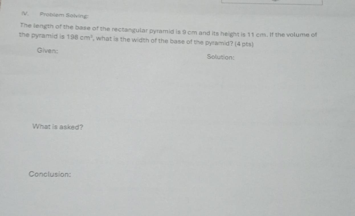 Problem Solving: 
The length of the base of the rectangular pyramid is 9 cm and its height is 11 cm. If the volume of 
the pyramid is 198cm^3 , what is the width of the base of the pyramid? (4 pts) 
Given: 
Solution: 
What is asked? 
Conclusion: