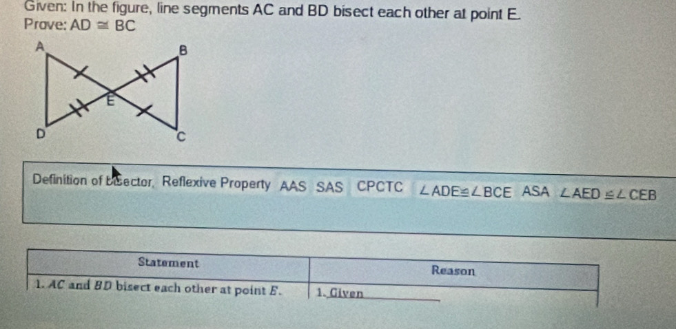 Given: In the figure, line segments AC and BD bisect each other at point E. 
Prave: AD≌ BC
Definition of beector, Reflexive Property AAS SAS CPCTC ∠ ADE≌ ∠ BCE ASA ∠ AED≌ ∠ CEB
Statement Reason 
1. AC and BD bisect each other at point E. 1. Given