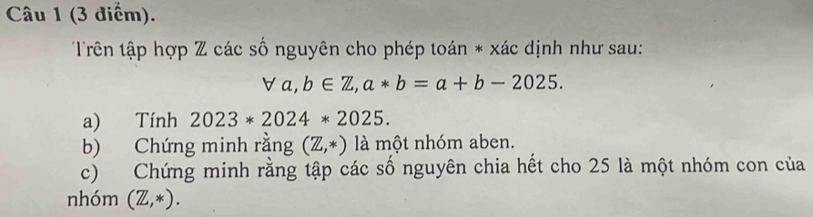 Trên tập hợp Z các số nguyên cho phép toán * xác dịnh như sau:
forall a, b∈ Z, a*b=a+b-2025. 
a) Tính 2023*2024*2025. 
b) Chứng minh rằng (Z,*) là một nhóm aben. 
c) Chứng minh rằng tập các số nguyên chia hết cho 25 là một nhóm con của 
nhóm (Z,*).