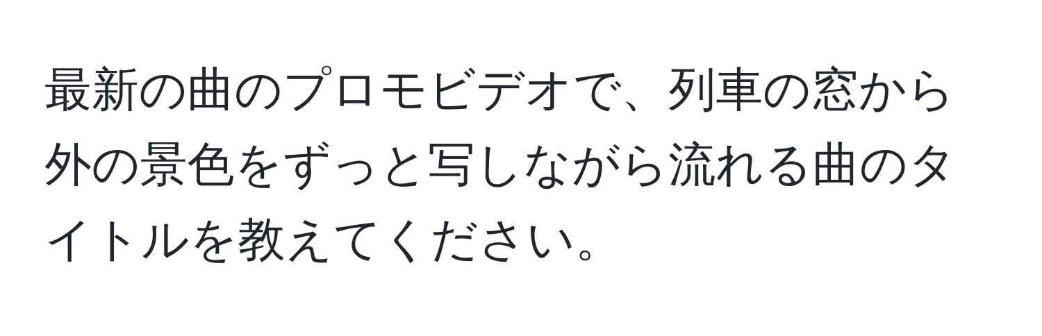 最新の曲のプロモビデオで、列車の窓から外の景色をずっと写しながら流れる曲のタイトルを教えてください。