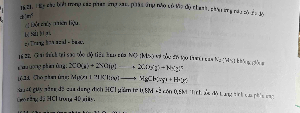 Hãy cho biết trong các phản ứng sau, phản ứng nào có tốc độ nhanh, phản ứng nào có tốc độ
chậm?
a) Đốt cháy nhiên liệu.
b) Sắt bị gi.
c) Trung hoà acid - base.
16.22. Giải thích tại sao tốc độ tiêu hao của NO (M/s) và tốc độ tạo thành ciaN_2 (M/s) không giống
nhau trong phản ứng: 2CO(g)+2NO(g)to 2CO_2(g)+N_2(g) ?
16.23. Cho phản ứng: Mg(s)+2HCl(aq)to MgCl_2(aq)+H_2(g)
Sau 40 giây nồng độ của dung dịch HCl giảm từ 0,8M về còn 0,6M. Tính tốc độ trung bình của phản ứng
theo nồng độ HCl trong 40 giây.