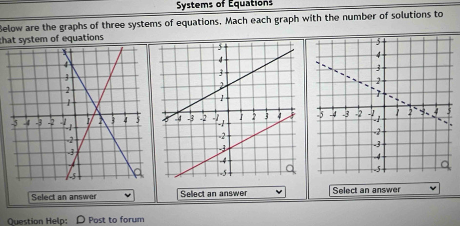 Systems of Équations 
Below are the graphs of three systems of equations. Mach each graph with the number of solutions to 
that system of equations 

Select an answer Select an answer Select an answer 
Question Help: Post to forum