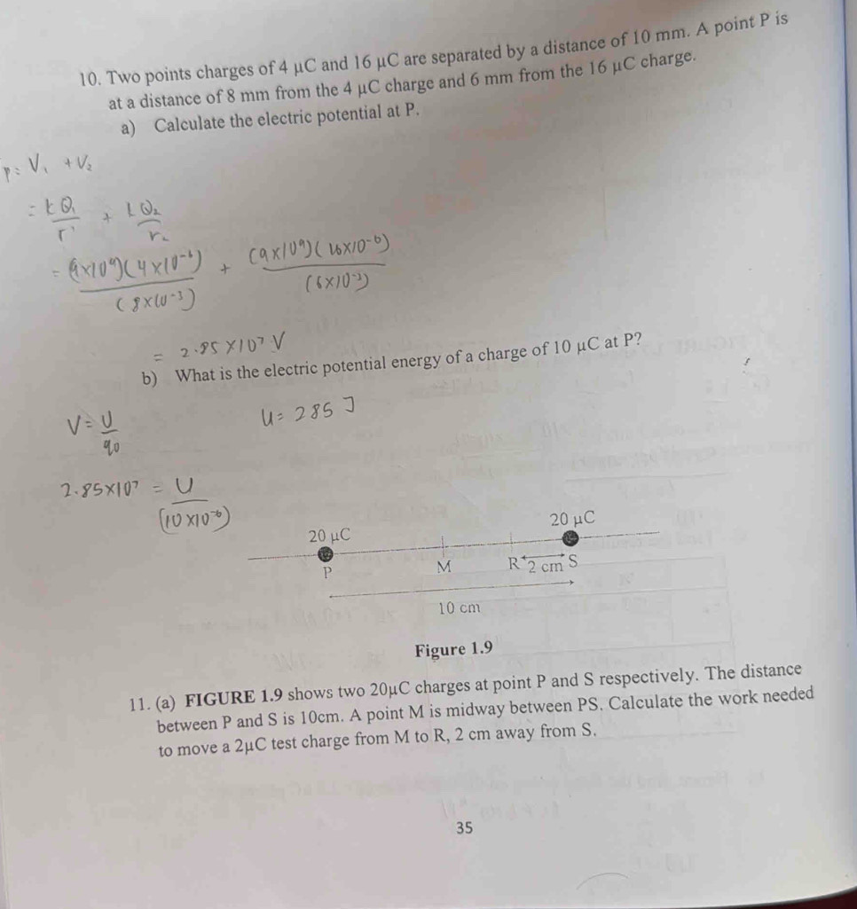 Two points charges of 4 μC and 16 μC are separated by a distance of 10 mm. A point P is 
at a distance of 8 mm from the 4 μC charge and 6 mm from the 16 μC charge. 
a) Calculate the electric potential at P. 
b) What is the electric potential energy of a charge of 10 µC at P?
20 μC
20 μC
P
M R 2 cm S
10 cm
Figure 1.9 
11. (a) FIGURE 1.9 shows two 20μC charges at point P and S respectively. The distance 
between P and S is 10cm. A point M is midway between PS. Calculate the work needed 
to move a 2μC test charge from M to R, 2 cm away from S. 
35