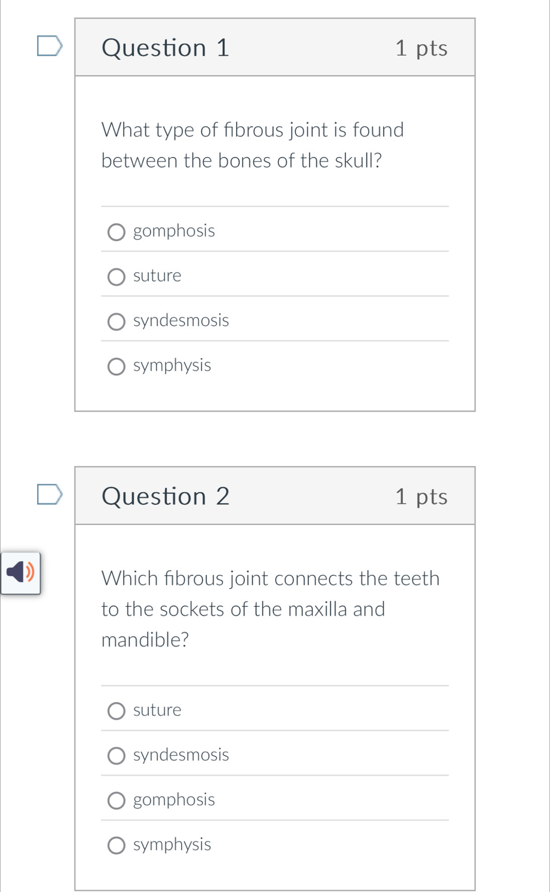 What type of fibrous joint is found
between the bones of the skull?
gomphosis
suture
syndesmosis
symphysis
Question 2 1 pts
)
Which fibrous joint connects the teeth
to the sockets of the maxilla and
mandible?
suture
syndesmosis
gomphosis
symphysis