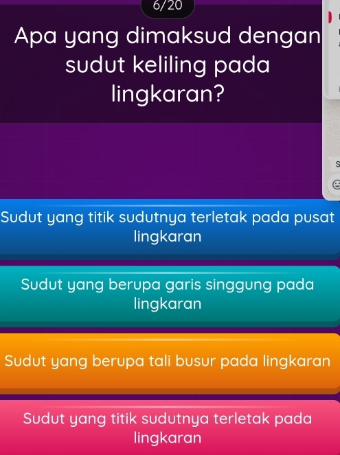 6/20
Apa yang dimaksud dengan
sudut keliling pada
lingkaran?
C
Sudut yang titik sudutnya terletak pada pusat
lingkaran
Sudut yang berupa garis singgung pada
lingkaran
Sudut yang berupa tali busur pada lingkaran
Sudut yang titik sudutnya terletak pada
lingkaran