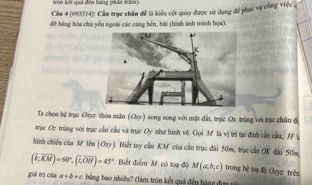 tròn kết quả đến hàng phần trấm). 
Câu 4 [693314]: Cần trục chân để là kiểu cột quay được sử dụng để phục vụ công việc x 
đỡ hàng hóa chủ yếu ngoài các cảng bến, bãi (hình ảnh minh họa). 
Ta chọn hệ trục Oxyz thóa mãn (Oxy) song song với mặt đất, trục Ox trùng với trục chân đị 
trục Oz trùng với trục cần cầu và trục Oy như hình vẽ. Gọi M là vị trí tại đinh cần cầu, Hl 
hình chiếu của M lên (Oxy). Biết tay cần KM của cần trục dài 50m, trục cần OK dài 50m.
(overline k;overline KM)=60°, (overline i;overline OH)=45° Biết điểm M có toạ độ M(a;b;c) trong hệ toạ độ Oxyz trêm 
giá trị của a+b+c bằng bao nhiêu? (làm tròn kết quả đến hàng đơn vi)