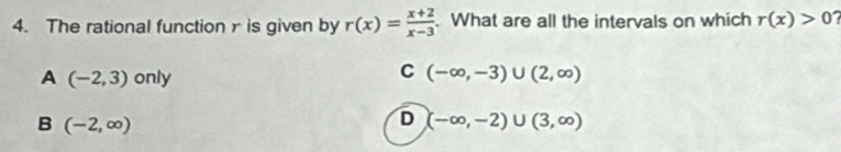 The rational function r is given by r(x)= (x+2)/x-3 . What are all the intervals on which r(x)>0
A (-2,3) only
C (-∈fty ,-3)∪ (2,∈fty )
B (-2,∈fty )
D (-∈fty ,-2)∪ (3,∈fty )