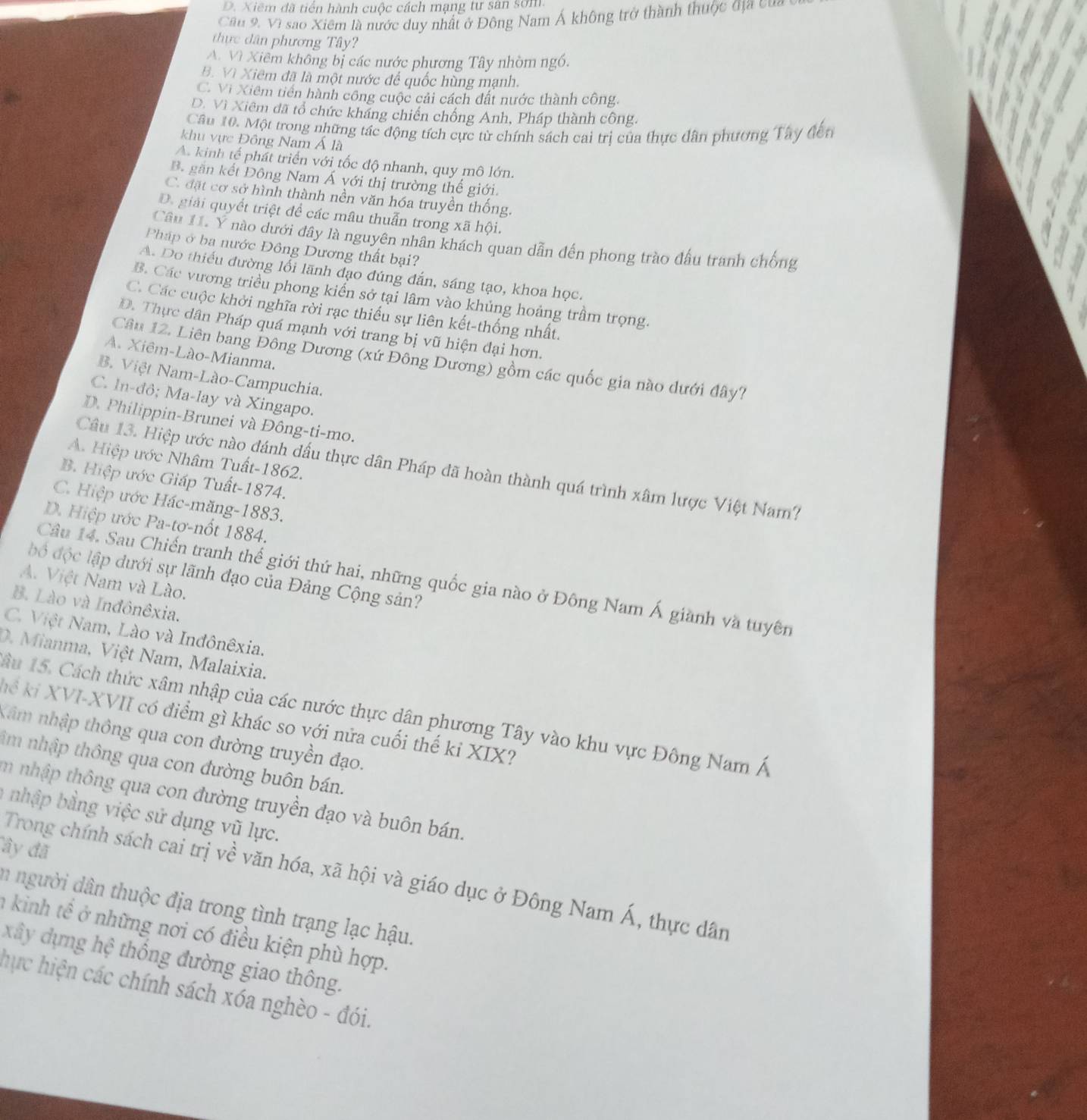 D. Xiêm đã tiền hành cuộc cách mạng tư sân sơm.
Cầu 9, Vì sao Xiêm là nước duy nhất ở Đông Nam Á không trở thành thuộc địa của
thực dân phương Tây?
A. Vì Xiểm không bị các nước phương Tây nhòm ngồ.
B. Vì Xiêm đã là một nước để quốc hùng mạnh.
C. Vi Xiêm tiên hành công cuộc cải cách đất nước thành công.
D. Vì Xiêm đã tổ chức kháng chiến chống Anh, Pháp thành công.
Câu 10. Một trong những tác động tích cực từ chính sách cai trị của thực dân phương Tây đến
khu vực Đông Nam Á là
A. kinh tế phát triển với tốc độ nhanh, quy mô lớn.
B. găn kết Đông Nam Á với thị trường thế giới.
C. đặt cơ sở hình thành nền văn hóa truyền thống.
D. giải quyết triệt để các mâu thuẫn trong xã hội.
Câu 11. Y nào dưới đây là nguyên nhân khách quan dẫn đến phong trào đầu tranh chống
Pháp ở ba nước Đông Dương thất bại?
A. Do thiếu đường lỗi lãnh đạo đúng đắn, sáng tạo, khoa học.
B. Các vương triều phong kiển sở tại lâm vào khủng hoảng trầm trọng.
C. Các cuộc khởi nghĩa rời rạc thiếu sự liên kết-thống nhất.
D. Thực dân Pháp quá mạnh với trang bị vũ hiện đại hơn.
A. Xiêm-Lào-Mianma.
Câu 12. Liên bang Đông Dương (xứ Đông Dương) gồm các quốc gia nào dưới đây?
B. Việt Nam-Lào-Campuchia.
C. In-đô; Ma-lay và Xingapo.
D. Philippin-Brunei và Đông-ti-mo.
A. Hiệp ước Nhâm Tuất-1862.
Câu 13. Hiệp ước nào đánh dấu thực dân Pháp đã hoàn thành quá trình xâm lược Việt Nam?
B. Hiệp ước Giáp Tuất-1874.
C. Hiệp ước Hác-măng-1883.
D. Hiệp ước Pa-tơ-nốt 1884.
độ độc lập dưới sự lãnh đạo của Đảng Cộng sản?
Câu 14. Sau Chiến tranh thế giới thứ hai, những quốc gia nào ở Đông Nam Á giành và tuyên
A. Việt Nam và Lào.
B. Lào và Inđônêxia.
C. Việt Nam, Lào và Inđônêxia.
D. Mianma, Việt Nam, Malaixia.
âu 15. Cách thức xâm nhập của các nước thực dân phương Tây vào khu vực Đông Nam Á
kể ki XVI-XVII có điểm gì khác so với nửa cuối thế kỉ XIX?
Xâm nhập thông qua con đường truyền đạo.
âm nhập thông qua con đường buôn bán.
m nhập thông qua con đường truyền đạo và buôn bán.
a nhập bằng việc sử dụng vũ lực.
ây đã
Trong chính sách cai trị về văn hóa, xã hội và giáo dục ở Đông Nam Á, thực dân
n người dân thuộc địa trong tình trạng lạc hậu.
a kinh tể ở những nơi có điều kiện phù hợp.
xây dựng hệ thống đường giao thông.
hực hiện các chính sách xóa nghèo - đói.
