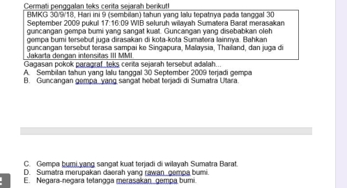 Cermati penggalan teks çerita sejarah berikut
BMKG 30/9/18, Hari ini 9 (sembilan) tahun yang lalu tepatnya pada tanggal 30
September 2009 pukul 17:16:0 9 WIB selurüh wilavah Sumatera Barat merasakan
guncangan gempa bumi yang sangat kuat. Guncangan yang disebabkan oleh
gempa bumi tersebut juga dirasakan di kota-kota Sumatera lainnya. Bahkan
guncangan tersebut terasa sampai ke Singapura, Malaysia, Thailand, dan juga d
Jakarta dengan intensitas III MMI
Gagasan pokok paragraf_teks cerita sejarah tersebut adalah..
A. Sembilan tahun yang lalu tanggal 30 September 2009 terjadi gempa
B. Guncangan gempa yang sangat hebat terjadi di Sumatra Utara.
C. Gempa bumi,yang sangat kuat terjadi di wilayah Sumatra Barat.
D. Sumatra merupakan daerah yang rawan gempa bumi.
E. Negara-negara tetangga merasakan gempa bumi.