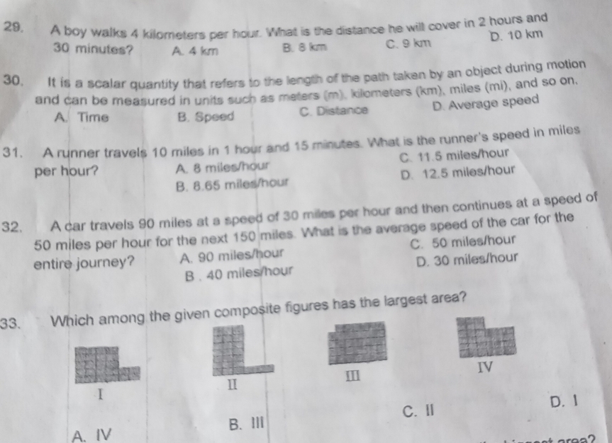 29, A boy walks 4 kilometers per hour. What is the distance he will cover in 2 hours and
30 minutes? A. 4 km B. 8 km C. 9 km D. 10 km
30. It is a scalar quantity that refers to the length of the path taken by an object during motion
and can be measured in units such as meters (m), kilometers (km), miles (mi), and so on.
A. Time B. Speed C. Distance D. Average speed
31. A runner travels 10 miles in 1 hour and 15 minutes. What is the runner's speed in miles
per hour? A. 8 miles/hour C. 11.5 miles/hour
B. 8.65 miles/hour D. 12.5 miles/hour
32. A car travels 90 miles at a speed of 30 miles per hour and then continues at a speed of
50 miles per hour for the next 150 miles. What is the average speed of the car for the
entire journey? A. 90 miles/hour C. 50 miles/hour
B . 40 miles/hour D. 30 miles/hour
33. Which among the given composite figures has the largest area?
1
II]
IV
I
C. I D. 1
A.IV B. Ⅲ