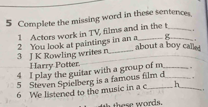 Complete the missing word in these sentences. 
1 Actors work in TV, films and in the t__ 
. 
2 You look at paintings in an a_ 
g . 
about a boy called 
3 J K Rowling writes n_ 
Harry Potter. 
4 I play the guitar with a group of m_ 
、 
5 Steven Spielberg is a famous film d_ 
. 
6 We listened to the music in a c_ h_ 
. 
th e w ords.