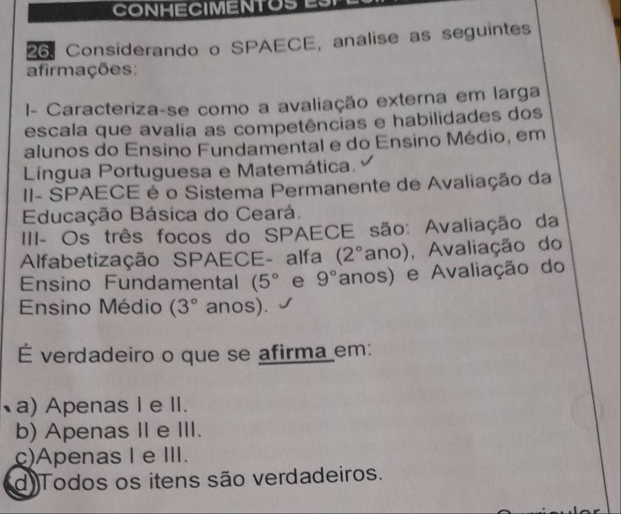 CONHECIMENTOSES1
26. Considerando o SPAECE, analise as seguintes
afirmações:
1- Caracteriza-se como a avaliação externa em larga
escala que avalia as competências e habilidades dos
alunos do Ensino Fundamental e do Ensino Médio, em
Língua Portuguesa e Matemática.
II- SPAECE é o Sistema Permanente de Avaliação da
Educação Básica do Ceará.
III- Os três focos do SPAECE são: Avaliação da
Alfabetização SPAECE- alfa (2° ano) , Avaliação do
Ensino Fundamental (5° e 9° anos) e Avaliação do
Ensino Médio (3° anos).
É verdadeiro o que se afirma em:
a) Apenas I e II.
b) Apenas II e III.
c)ApenasIe III.
d)Todos os itens são verdadeiros.