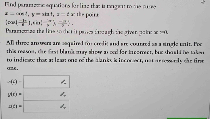 Find parametric equations for line that is tangent to the curve
x=cos t, y=sin t, z=t at the point
(cos ( (-1π )/6 ),sin ( (-1π )/6 ), (-1π )/6 ). 
Parametrize the line so that it passes through the given point at t=0. 
All three answers are required for credit and are counted as a single unit. For 
this reason, the first blank may show as red for incorrect, but should be taken 
to indicate that at least one of the blanks is incorrect, not necessarily the first 
one.
x(t)= 