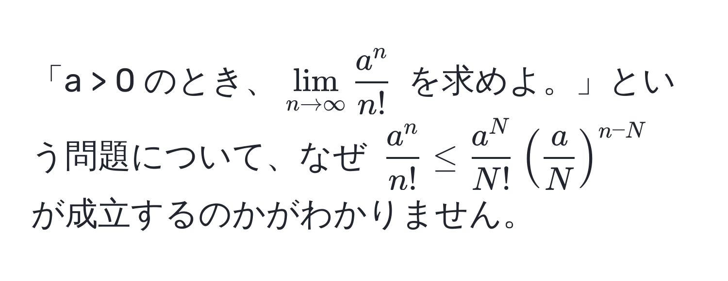 「a > 0 のとき、$lim_n to ∈fty fraca^nn!$ を求めよ。」という問題について、なぜ $fraca^nn! ≤ fraca^NN! ( a/N )^n-N$ が成立するのかがわかりません。