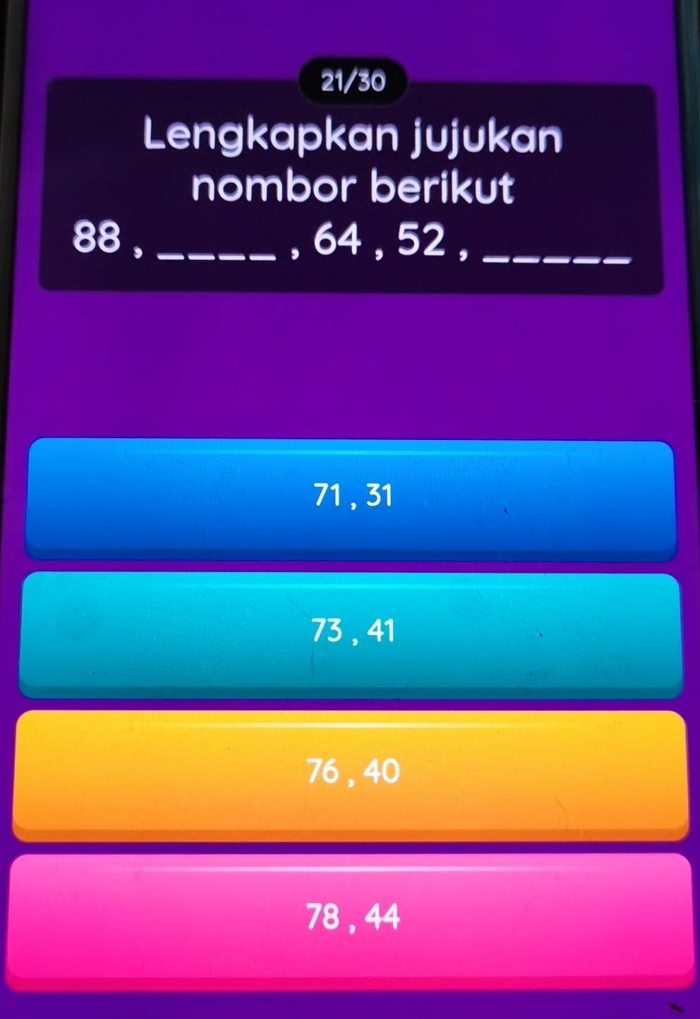 21/30
Lengkapkan jujukan
nombor berikut
88 , _, 64 , 52 ,_
71 , 31
73, 41
76 , 40
78 , 44