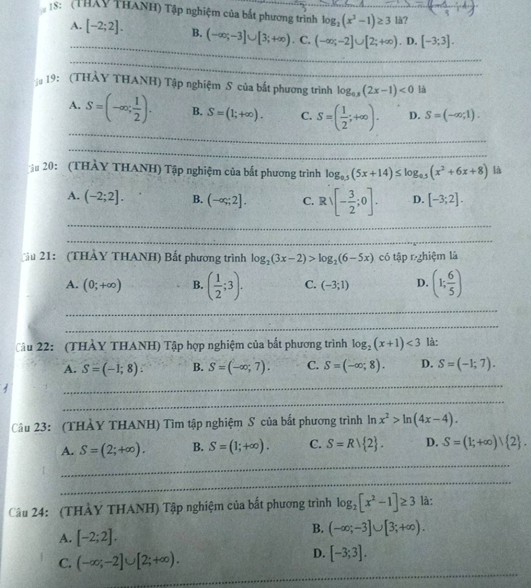 18: (THAY THANH) Tập nghiệm của bắt phương trình_ log _2(x^2-1)≥ 3 _ là?
A. [-2;2].
_
B. (-∈fty ;-3]∪ [3;+∈fty ) C. (-∈fty ;-2]∪ [2;+∈fty ). D. [-3;3].
_
19: (THẢY THANH) Tập nghiệm S của bắt phương trình log _0.8(2x-1)<0</tex> là
_
A. S=(-∈fty ; 1/2 ). B. S=(1;+∈fty ). C. S=( 1/2 ;+∈fty ). D. S=(-∈fty ,1).
_
ậu 20: (THẢY THANH) Tập nghiệm của bắt phương trình log _0.5(5x+14)≤ log _0.5(x^2+6x+8) là
A. (-2;2]. [-3;2].
_
C. Rvee [- 3/2 ;0].
B. (-∈fty ;2]. D.
_
ầu 21: (THẢY THANH) Bất phương trình log _2(3x-2)>log _2(6-5x) có tập rghiệm là
C.
A. (0;+∈fty ) B. ( 1/2 ;3). (-3;1)
D. (1; 6/5 )
_
_
Câu 22: (THẢY THANH) Tập hợp nghiệm của bất phương trình log _2(x+1)<3</tex> là:
A. S=(-1;8): B. S=(-∈fty ;7). C. S=(-∈fty ;8). D. S=(-1;7).
_
_
Câu 23: (THẢY THANH) Tìm tập nghiệm S của bất phương trình 7 n x^2>ln (4x-4).
A. S=(2;+∈fty ). B. S=(1;+∈fty ). C. S=Rvee  2 . D. S=(1;+∈fty ) 2 .
_
_
Câu 24: (THẢY THANH) Tập nghiệm của bất phương trình log _2[x^2-1]≥ 3 là:
A. [-2;2].
B. (-∈fty ;-3]∪ [3;+∈fty ).
_
C. (-∈fty ;-2]∪ [2;+∈fty ).
D. [-3;3].
_