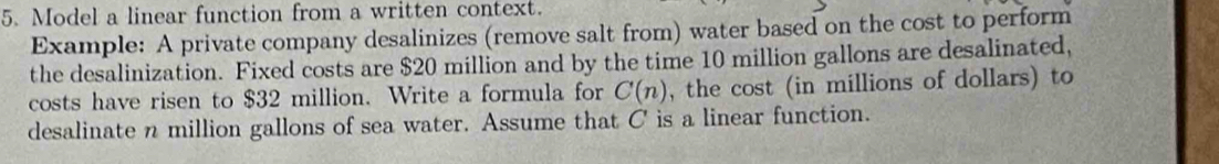 Model a linear function from a written context. 
Example: A private company desalinizes (remove salt from) water based on the cost to perform 
the desalinization. Fixed costs are $20 million and by the time 10 million gallons are desalinated, 
costs have risen to $32 million. Write a formula for C(n) , the cost (in millions of dollars) to 
desalinate n million gallons of sea water. Assume that C is a linear function.