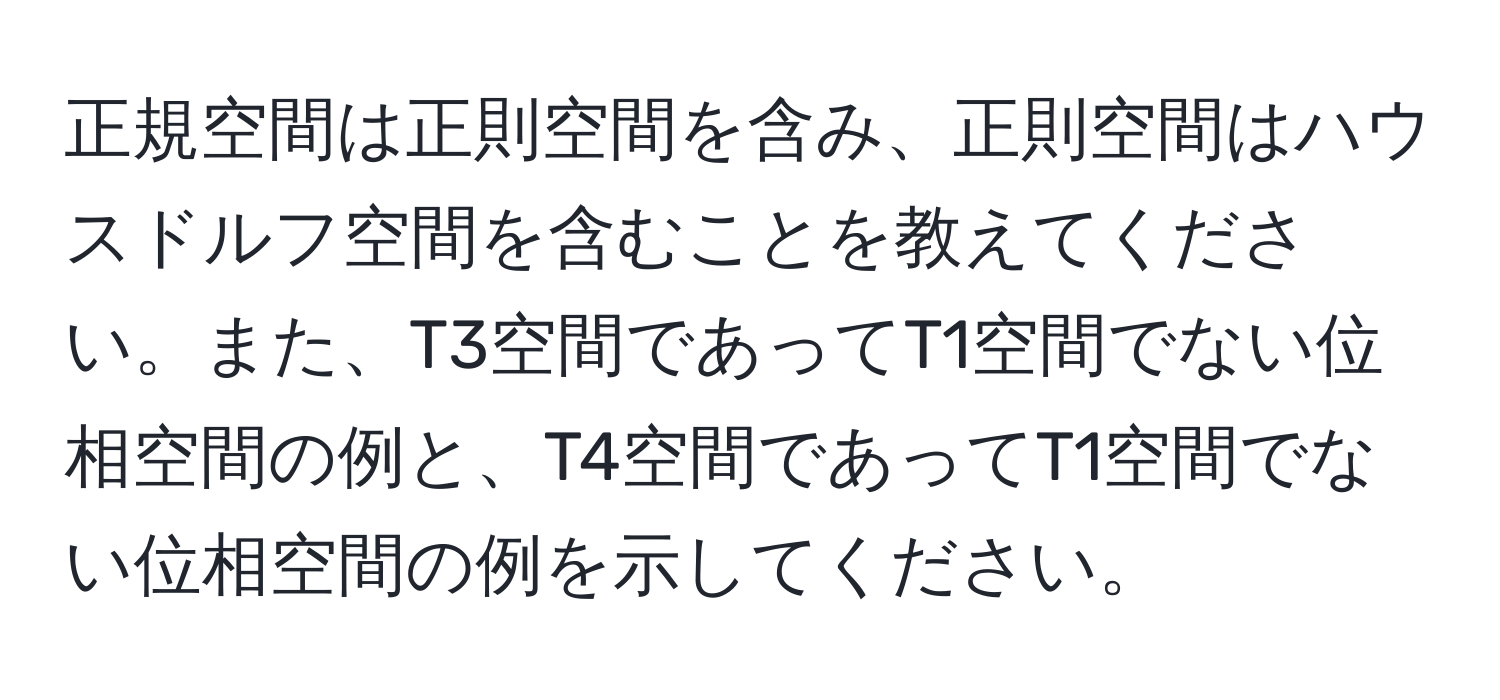 正規空間は正則空間を含み、正則空間はハウスドルフ空間を含むことを教えてください。また、T3空間であってT1空間でない位相空間の例と、T4空間であってT1空間でない位相空間の例を示してください。