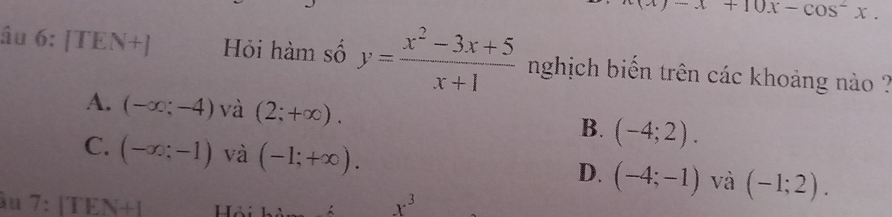 -x+10x-cos^2x. 
âu 6: [TE| 11+1 Hỏi hàm số y= (x^2-3x+5)/x+1  nghịch biến trên các khoảng nào ?
A. (-∈fty ;-4) và (2;+∈fty ). B. (-4;2).
C. (-∈fty :-1) và (-1;+∈fty ). (-4;-1) và (-1;2). 
D.
àu 7: 11 FN+I x^3