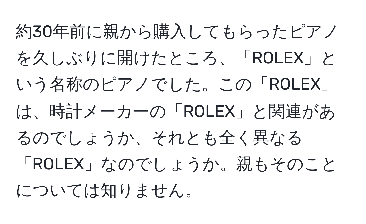 約30年前に親から購入してもらったピアノを久しぶりに開けたところ、「ROLEX」という名称のピアノでした。この「ROLEX」は、時計メーカーの「ROLEX」と関連があるのでしょうか、それとも全く異なる「ROLEX」なのでしょうか。親もそのことについては知りません。