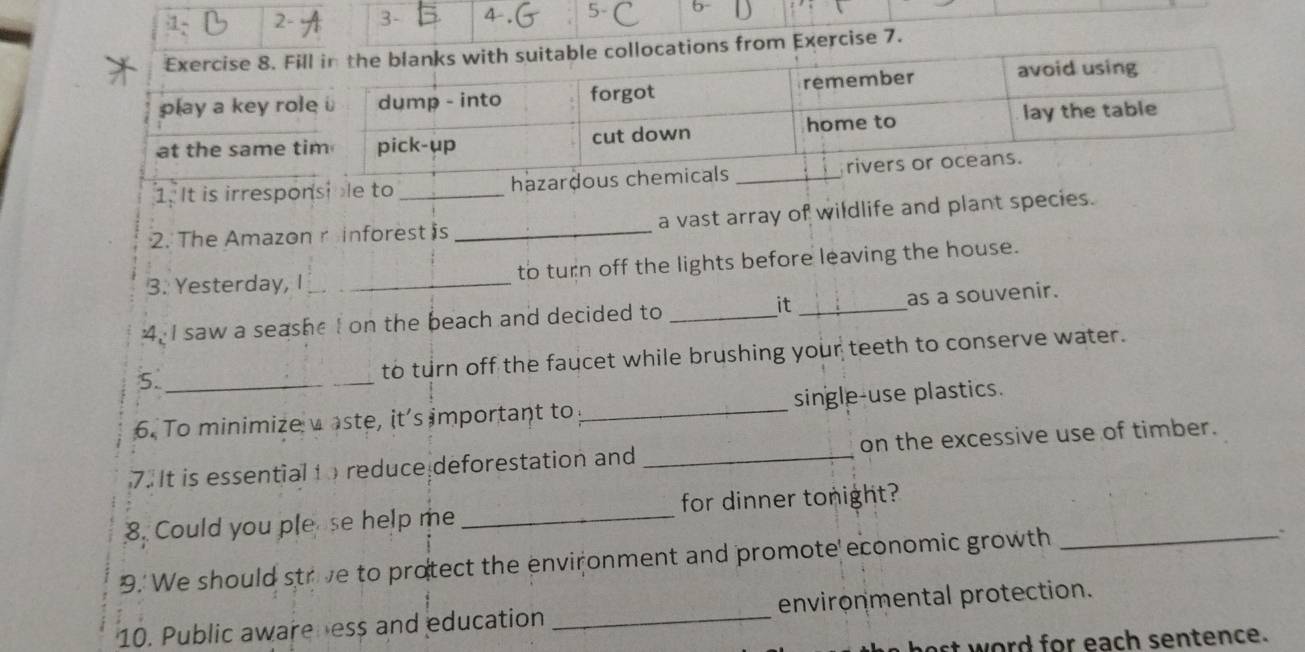 1 2- 3- 
from Exercise 7. 
1. It is irresponsile to ha 
2. The Amazon r inforest is _a vast array of wildlife and plant species. 
3. Yesterday, I_ to turn off the lights before leaving the house. 
4. I saw a seashe I on the beach and decided to _it _as a souvenir. 
5._ 
to turn off the faucet while brushing your teeth to conserve water. 
6. To minimize waste, it's important to_ single-use plastics. 
7. It is essential to reduce deforestation and _on the excessive use of timber. 
8. Could you plese help me_ for dinner tonight? 
9.' We should strive to protect the environment and promote economic growth_ 
. 
10. Public awareness and education _environmental protection. 
ast w ord for each sentence.