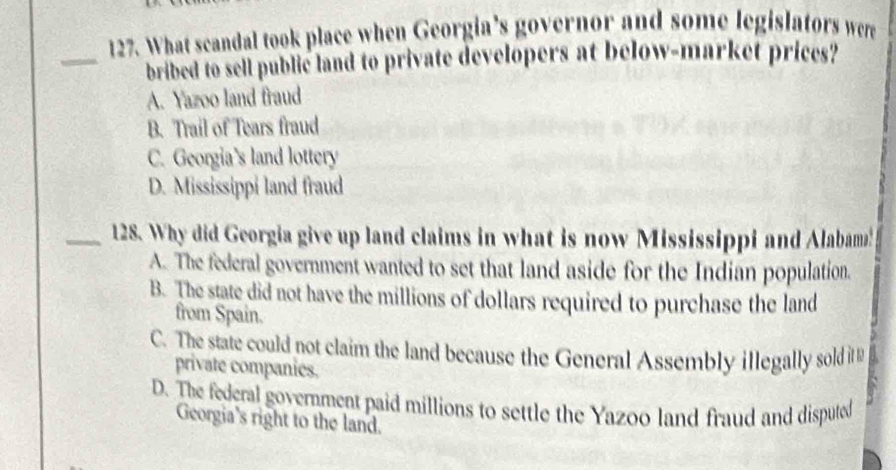 What scandal took place when Georgia’s governor and some legislators were
_bribed to sell public land to private developers at below-market prices?
A. Yazoo land fraud
B. Trail of Tears fraud
C. Georgia’s land lottery
D. Mississippi land fraud
_128. Why did Georgia give up land claims in what is now Mississippi and Alabam!
A. The federal government wanted to set that land aside for the Indian population.
B. The state did not have the millions of dollars required to purchase the land
from Spain.
C. The state could not claim the land because the General Assembly illegally sold it 
private companies.
D. The federal government paid millions to settle the Yazoo land fraud and disputed
Georgia's right to the land.