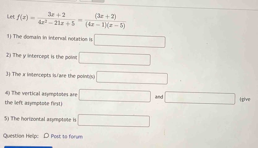 Let f(x)= (3x+2)/4x^2-21x+5 = ((3x+2))/(4x-1)(x-5) 
1) The domain in interval notation is □
2) The y intercept is the point □
3) The x intercepts is/are the point(s) □
4) The vertical asymptotes are □ and □ (give 
the left asymptote first) 
5) The horizontal asymptote is □
Question Help: a Post to forum