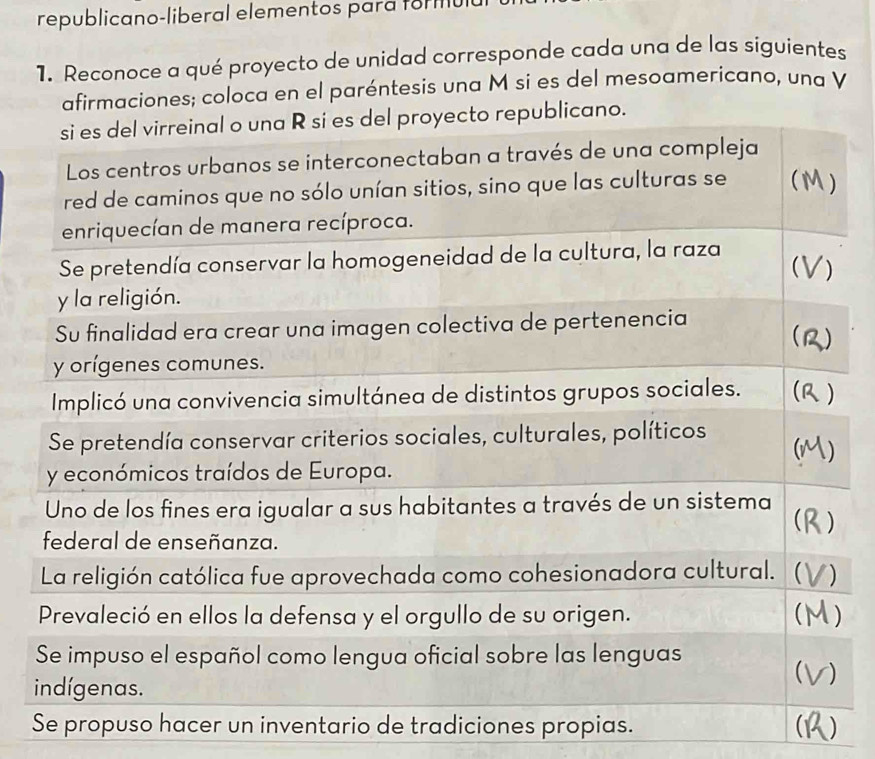 republicano-liberal elementos para formul 
1. Reconoce a qué proyecto de unidad corresponde cada una de las siguientes 
aciones; coloca en el paréntesis una M si es del mesoamericano, una V 
Se propuso hacer un inventario de tradiciones propias. )