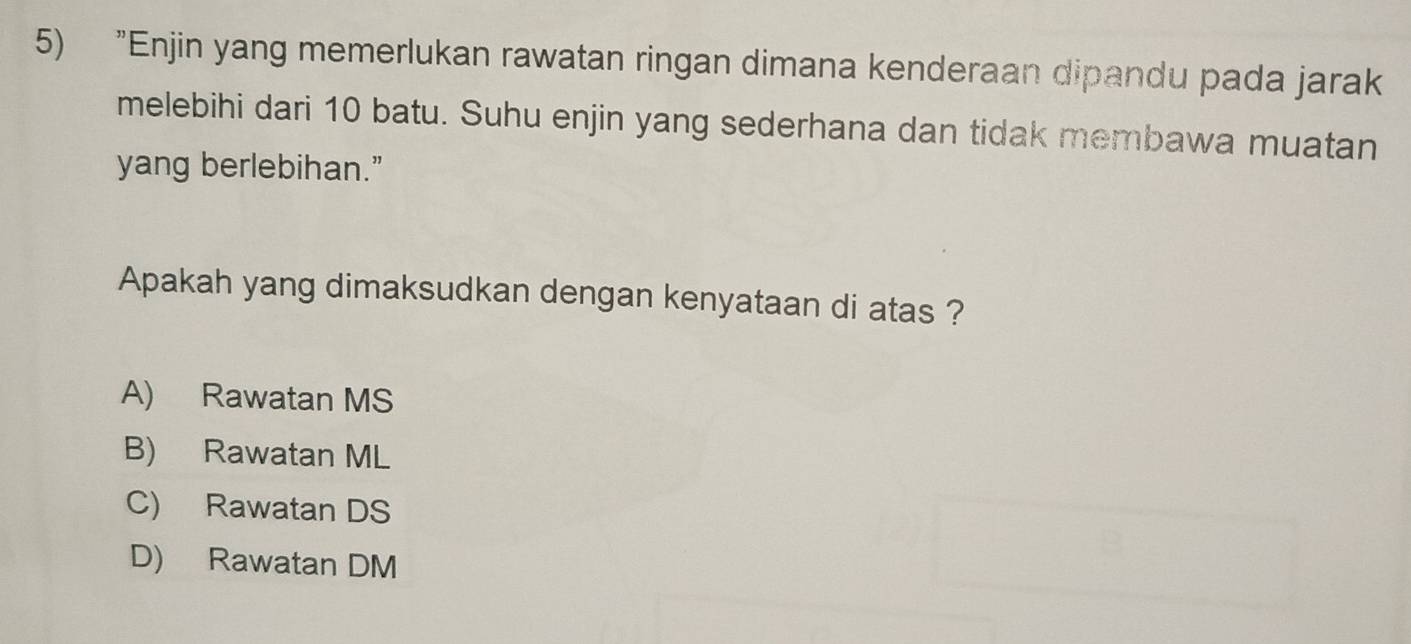 "Enjin yang memerlukan rawatan ringan dimana kenderaan dipandu pada jarak
melebihi dari 10 batu. Suhu enjin yang sederhana dan tidak membawa muatan
yang berlebihan."
Apakah yang dimaksudkan dengan kenyataan di atas ?
A) Rawatan MS
B) Rawatan ML
C) Rawatan DS
D) Rawatan DM