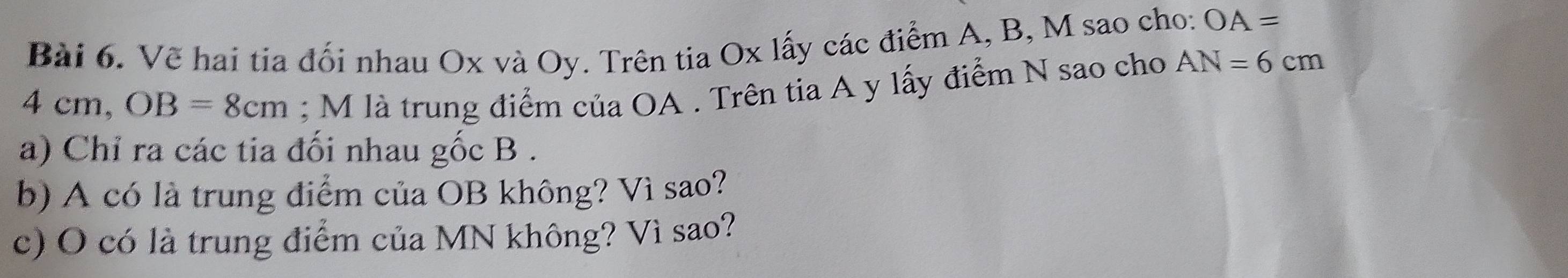 Vẽ hai tia đối nhau Ox và Oy. Trên tia Ox lấy các điểm A, B, M sao cho: OA=
4cm, OB=8cm; M là trung điểm của OA. Trên tia A y lấy điểm N sao cho AN=6cm
a) Chỉ ra các tia đối nhau gốc B. 
b) A có là trung điểm của OB không? Vì sao? 
c) O có là trung điểm của MN không? Vì sao?