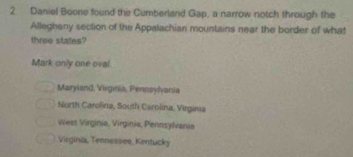 Daniel Boone found the Cumberland Gap, a narrow notch through the
Allegheny section of the Appalachian mountains near the border of what
three states?
Mark only one oval
Maryland, Virgınia, Pennsylvania
North Carolina, South Carolina, Virginia
West Virginia, Virginia, Pennsylvania
Virginia, Tennessee, Kentucky